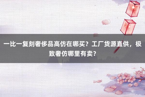 一比一复刻奢侈品高仿在哪买？工厂货源直供，极致奢仿哪里有卖？