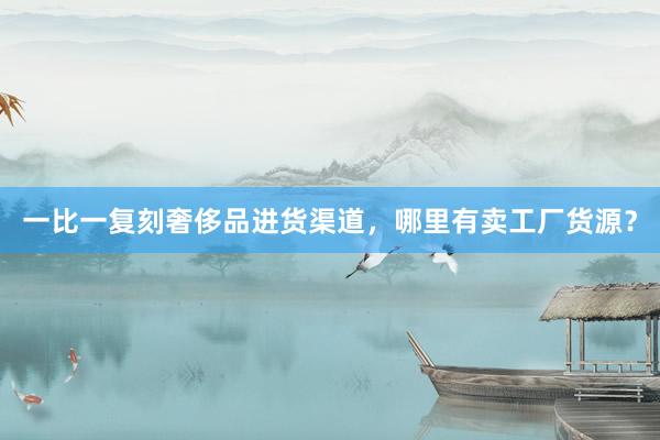 一比一复刻奢侈品进货渠道，哪里有卖工厂货源？