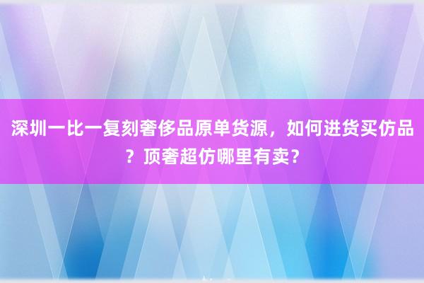 深圳一比一复刻奢侈品原单货源，如何进货买仿品？顶奢超仿哪里有卖？