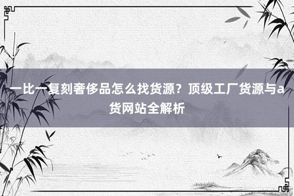 一比一复刻奢侈品怎么找货源？顶级工厂货源与a货网站全解析