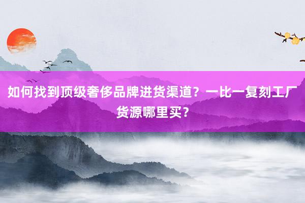 如何找到顶级奢侈品牌进货渠道？一比一复刻工厂货源哪里买？