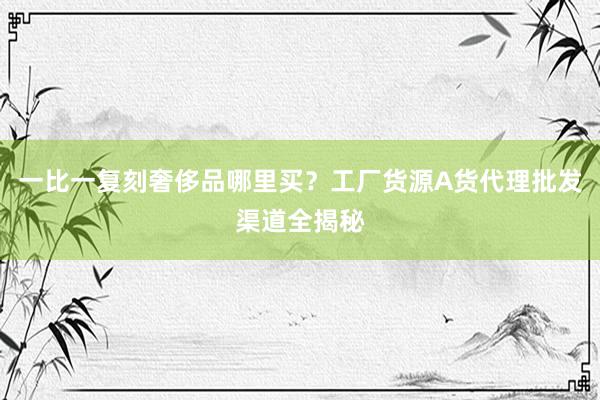 一比一复刻奢侈品哪里买？工厂货源A货代理批发渠道全揭秘