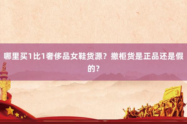 哪里买1比1奢侈品女鞋货源？撤柜货是正品还是假的？
