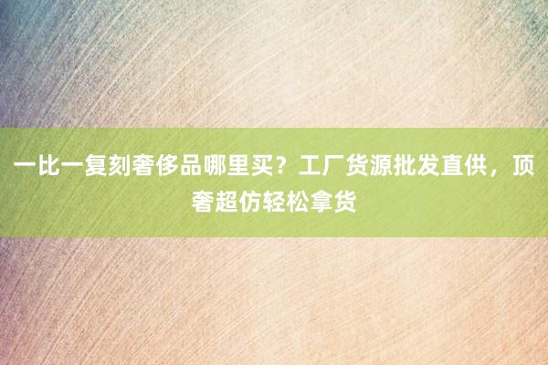 一比一复刻奢侈品哪里买？工厂货源批发直供，顶奢超仿轻松拿货