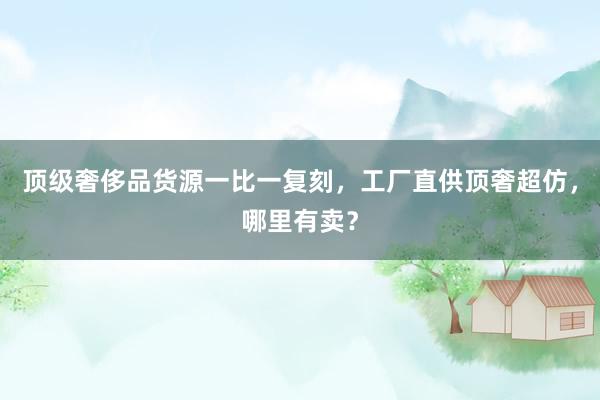 顶级奢侈品货源一比一复刻，工厂直供顶奢超仿，哪里有卖？
