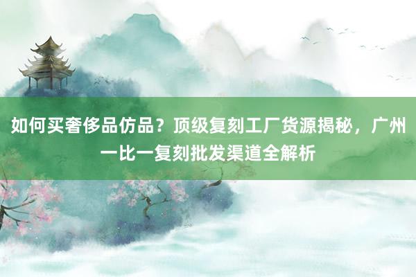 如何买奢侈品仿品？顶级复刻工厂货源揭秘，广州一比一复刻批发渠道全解析