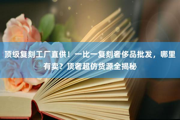 顶级复刻工厂直供！一比一复刻奢侈品批发，哪里有卖？顶奢超仿货源全揭秘