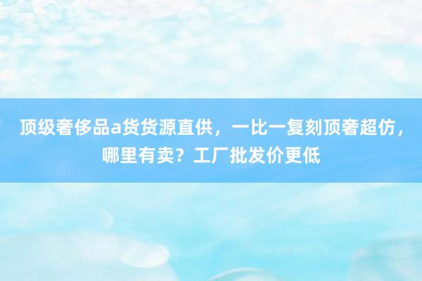顶级奢侈品a货货源直供，一比一复刻顶奢超仿，哪里有卖？工厂批发价更低