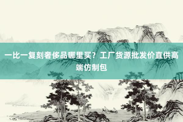 一比一复刻奢侈品哪里买？工厂货源批发价直供高端仿制包