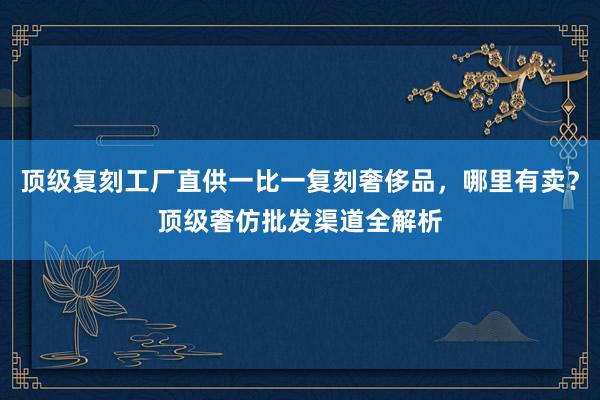 顶级复刻工厂直供一比一复刻奢侈品，哪里有卖？顶级奢仿批发渠道全解析