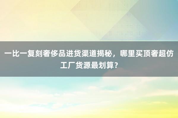 一比一复刻奢侈品进货渠道揭秘，哪里买顶奢超仿工厂货源最划算？