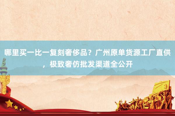 哪里买一比一复刻奢侈品？广州原单货源工厂直供，极致奢仿批发渠道全公开