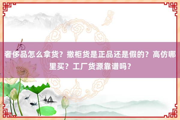 奢侈品怎么拿货？撤柜货是正品还是假的？高仿哪里买？工厂货源靠谱吗？