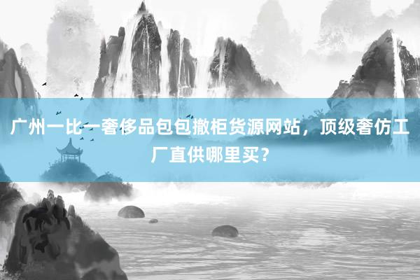 广州一比一奢侈品包包撤柜货源网站，顶级奢仿工厂直供哪里买？