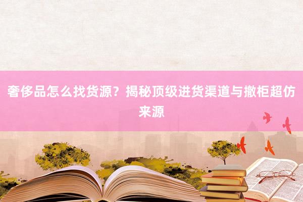 奢侈品怎么找货源？揭秘顶级进货渠道与撤柜超仿来源