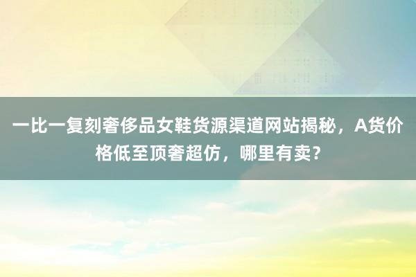 一比一复刻奢侈品女鞋货源渠道网站揭秘，A货价格低至顶奢超仿，哪里有卖？