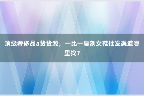顶级奢侈品a货货源，一比一复刻女鞋批发渠道哪里找？