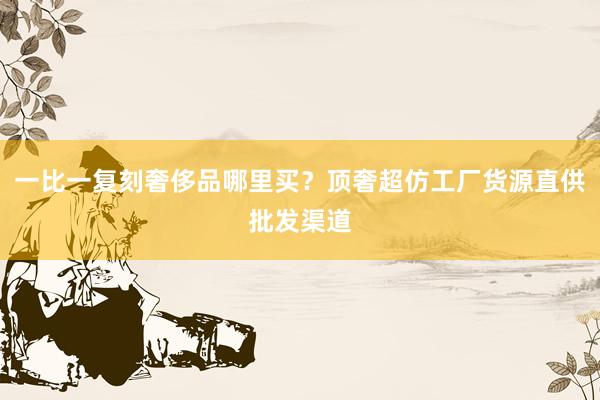 一比一复刻奢侈品哪里买？顶奢超仿工厂货源直供批发渠道