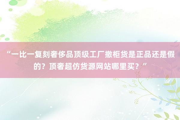“一比一复刻奢侈品顶级工厂撤柜货是正品还是假的？顶奢超仿货源网站哪里买？”