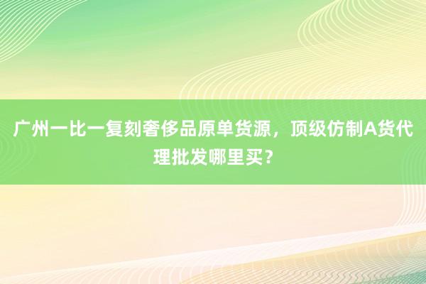 广州一比一复刻奢侈品原单货源，顶级仿制A货代理批发哪里买？