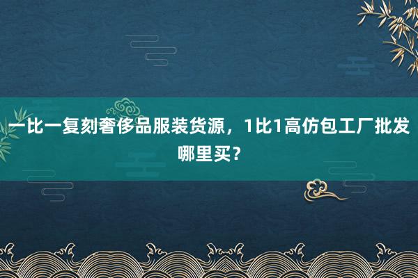 一比一复刻奢侈品服装货源，1比1高仿包工厂批发哪里买？