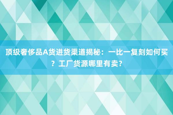 顶级奢侈品A货进货渠道揭秘：一比一复刻如何买？工厂货源哪里有卖？