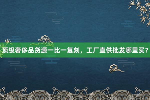 顶级奢侈品货源一比一复刻，工厂直供批发哪里买？