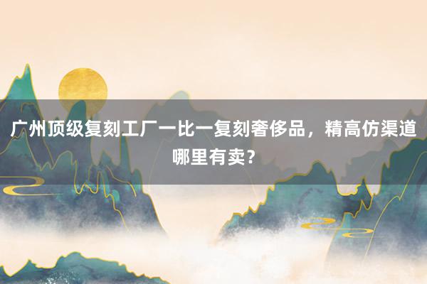广州顶级复刻工厂一比一复刻奢侈品，精高仿渠道哪里有卖？
