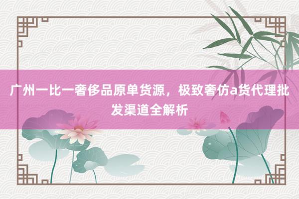 广州一比一奢侈品原单货源，极致奢仿a货代理批发渠道全解析