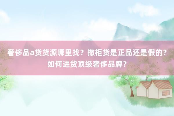 奢侈品a货货源哪里找？撤柜货是正品还是假的？如何进货顶级奢侈品牌？