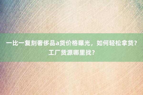 一比一复刻奢侈品a货价格曝光，如何轻松拿货？工厂货源哪里找？