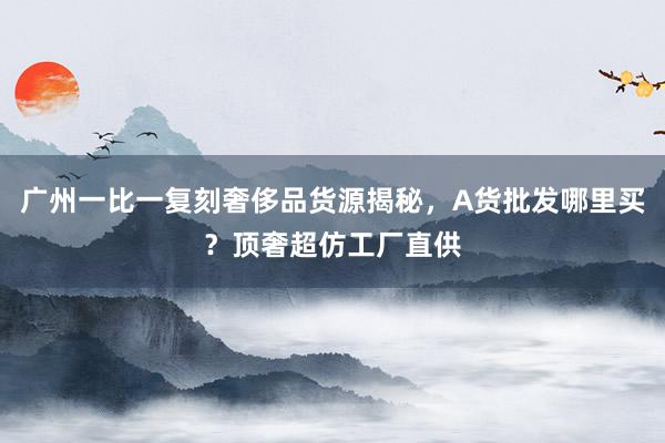 广州一比一复刻奢侈品货源揭秘，A货批发哪里买？顶奢超仿工厂直供