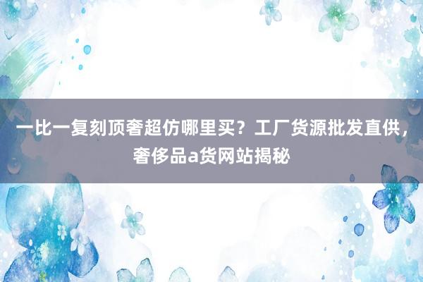 一比一复刻顶奢超仿哪里买？工厂货源批发直供，奢侈品a货网站揭秘
