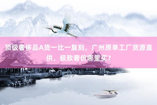 顶级奢侈品A货一比一复刻，广州原单工厂货源直供，极致奢仿哪里买？