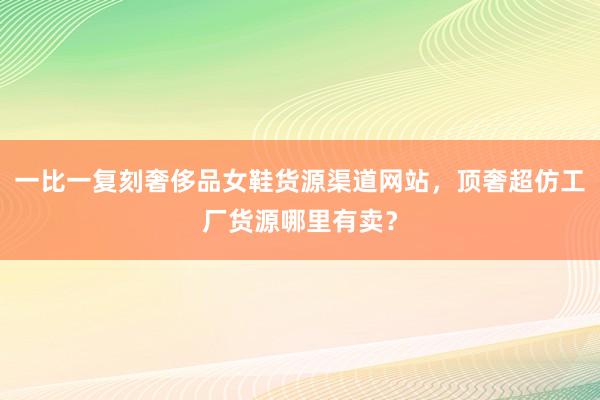 一比一复刻奢侈品女鞋货源渠道网站，顶奢超仿工厂货源哪里有卖？