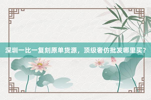 深圳一比一复刻原单货源，顶级奢仿批发哪里买？