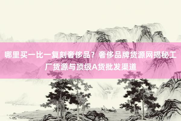 哪里买一比一复刻奢侈品？奢侈品牌货源网揭秘工厂货源与顶级A货批发渠道