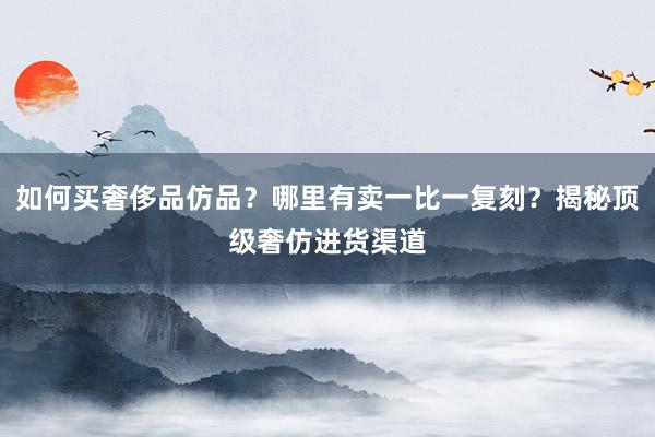 如何买奢侈品仿品？哪里有卖一比一复刻？揭秘顶级奢仿进货渠道