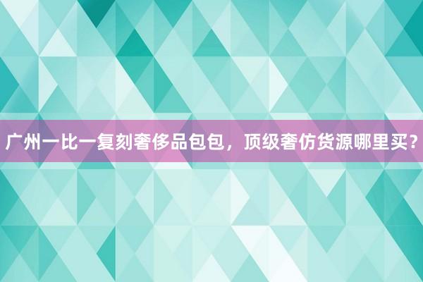 广州一比一复刻奢侈品包包，顶级奢仿货源哪里买？