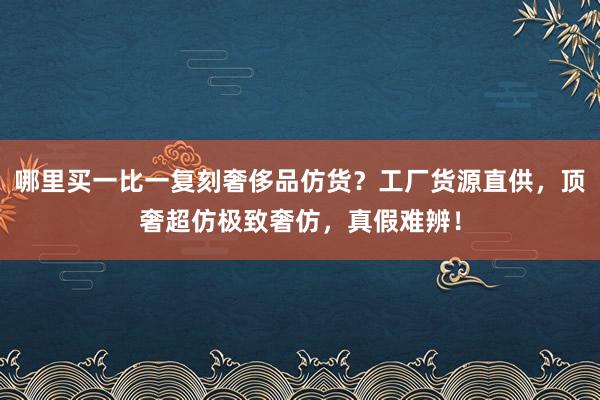 哪里买一比一复刻奢侈品仿货？工厂货源直供，顶奢超仿极致奢仿，真假难辨！