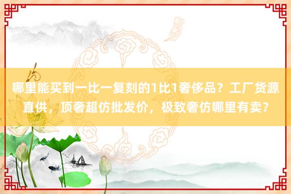 哪里能买到一比一复刻的1比1奢侈品？工厂货源直供，顶奢超仿批发价，极致奢仿哪里有卖？