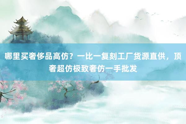 哪里买奢侈品高仿？一比一复刻工厂货源直供，顶奢超仿极致奢仿一手批发