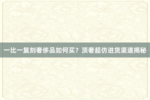 一比一复刻奢侈品如何买？顶奢超仿进货渠道揭秘
