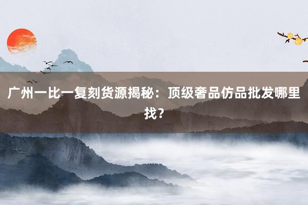 广州一比一复刻货源揭秘：顶级奢品仿品批发哪里找？