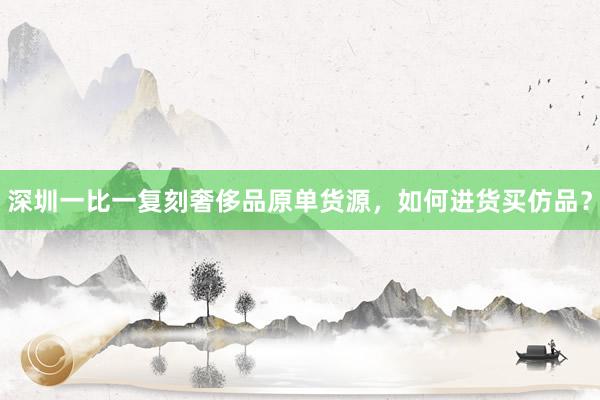 深圳一比一复刻奢侈品原单货源，如何进货买仿品？