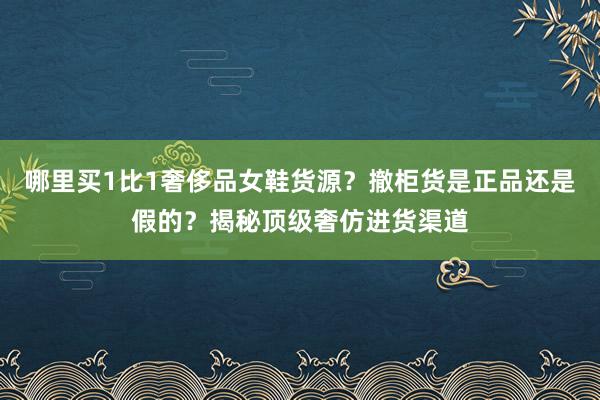 哪里买1比1奢侈品女鞋货源？撤柜货是正品还是假的？揭秘顶级奢仿进货渠道