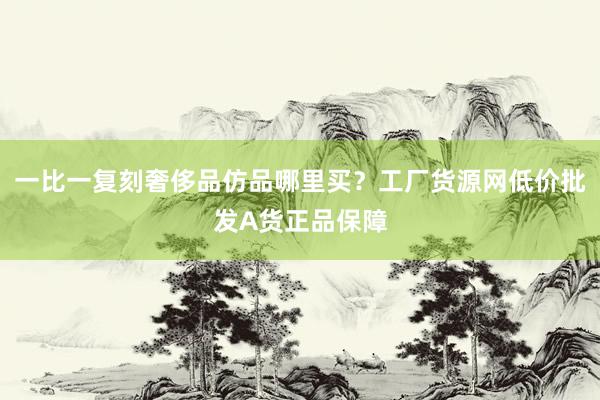 一比一复刻奢侈品仿品哪里买？工厂货源网低价批发A货正品保障