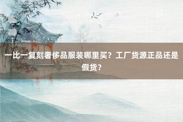 一比一复刻奢侈品服装哪里买？工厂货源正品还是假货？