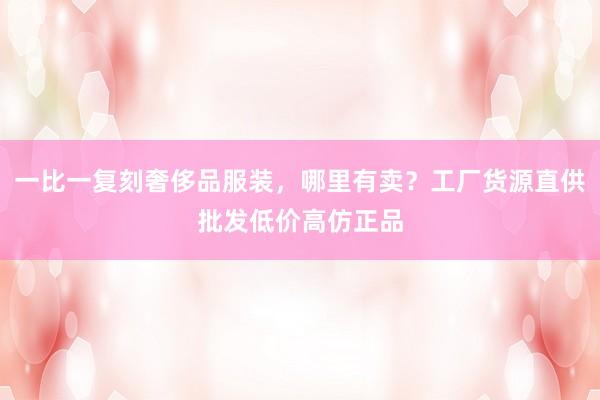 一比一复刻奢侈品服装，哪里有卖？工厂货源直供批发低价高仿正品