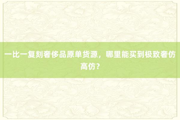 一比一复刻奢侈品原单货源，哪里能买到极致奢仿高仿？
